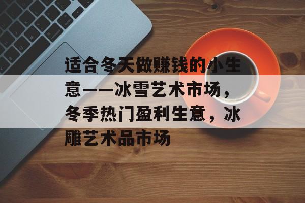 适合冬天做赚钱的小生意——冰雪艺术市场,冬季热门盈利生意,冰雕艺术品市场 适合冬天做赚钱的小生意——冰雪艺术市场,冬季热门盈利生意,冰雕艺术品市场