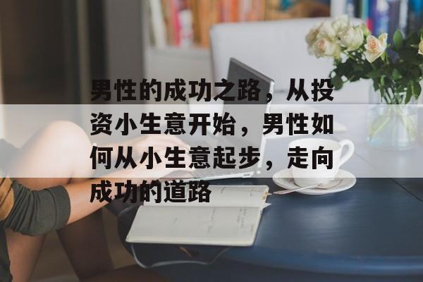 男性的成功之路,从投资小生意开始,男性如何从小生意起步,走向成功的道路 男性的成功之路,从投资小生意开始,男性如何从小生意起步,走向成功的道路