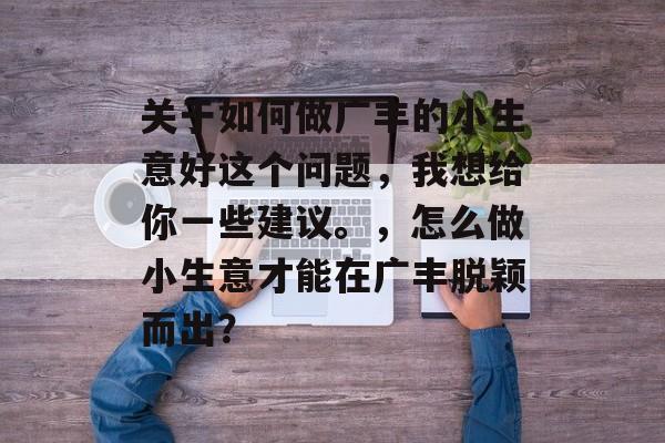 关于如何做广丰的小生意好这个问题，我想给你一些建议。，怎么做小生意才能在广丰脱颖而出？