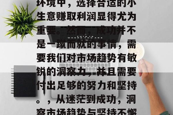 在当今快速变化的商业环境中,选择合适的小生意赚取利润显得尤为重要。然而,成功并不是一蹴而就的事情,需要我们对市场趋势有敏锐的洞察力,并且需要付出足够的努力和坚持。,从迷茫到成功,洞察市场趋势与坚持不懈的关键步骤 在当今快速变化的商业环境中,选择合适的小生意赚取利润显得尤为重要。然而,成功并不是一蹴而就的事情,需要我们对市场趋势有敏锐的洞察力,并且需要付出足够的努力和坚持。,从迷茫到成功,洞察市场趋势与坚持不懈的关键步骤