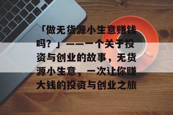 「做无货源小生意赚钱吗?」——一个关于投资与创业的故事,无货源小生意,一次让你赚大钱的投资与创业之旅 「做无货源小生意赚钱吗?」——一个关于投资与创业的故事,无货源小生意,一次让你赚大钱的投资与创业之旅