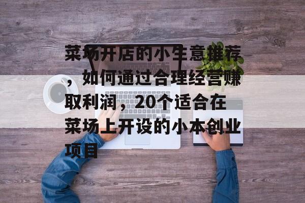 菜场开店的小生意推荐,如何通过合理经营赚取利润,20个适合在菜场上开设的小本创业项目 菜场开店的小生意推荐,如何通过合理经营赚取利润,20个适合在菜场上开设的小本创业项目