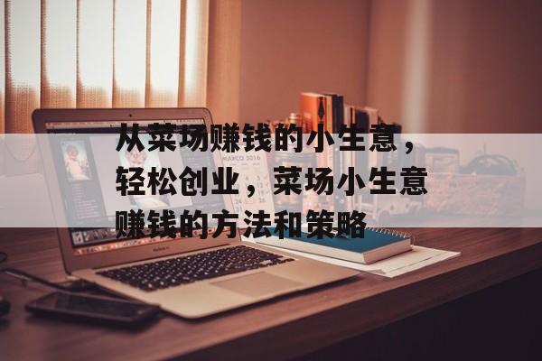 从菜场赚钱的小生意,轻松创业,菜场小生意赚钱的方法和策略 从菜场赚钱的小生意,轻松创业,菜场小生意赚钱的方法和策略