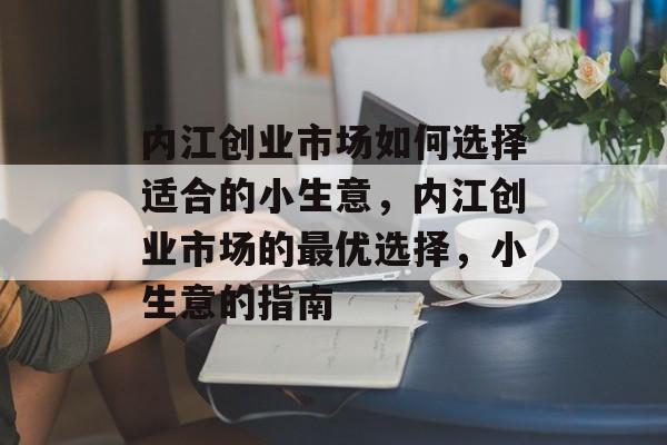 内江创业市场如何选择适合的小生意,内江创业市场的最优选择,小生意的指南 内江创业市场如何选择适合的小生意,内江创业市场的最优选择,小生意的指南