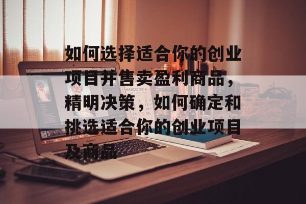 如何选择适合你的创业项目并售卖盈利商品,精明决策,如何确定和挑选适合你的创业项目及商品 如何选择适合你的创业项目并售卖盈利商品,精明决策,如何确定和挑选适合你的创业项目及商品
