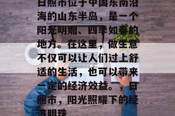 日照市位于中国东南沿海的山东半岛,是一个阳光明媚、四季如春的地方。在这里,做生意不仅可以让人们过上舒适的生活,也可以带来一定的经济效益。,日照市,阳光照耀下的经济明珠 日照市位于中国东南沿海的山东半岛,是一个阳光明媚、四季如春的地方。在这里,做生意不仅可以让人们过上舒适的生活,也可以带来一定的经济效益。,日照市,阳光照耀下的经济明珠