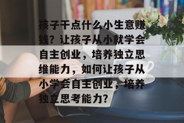 孩子干点什么小生意赚钱?让孩子从小就学会自主创业,培养独立思维能力,如何让孩子从小学会自主创业,培养独立思考能力? 孩子干点什么小生意赚钱?让孩子从小就学会自主创业,培养独立思维能力,如何让孩子从小学会自主创业,培养独立思考能力?