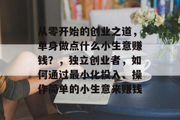 从零开始的创业之道,单身做点什么小生意赚钱?,独立创业者,如何通过最小化投入、操作简单的小生意来赚钱 从零开始的创业之道,单身做点什么小生意赚钱?,独立创业者,如何通过最小化投入、操作简单的小生意来赚钱