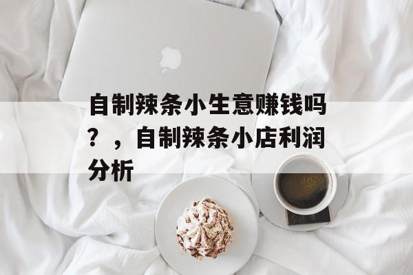 自制辣条小生意赚钱吗?,自制辣条小店利润分析 自制辣条小生意赚钱吗?,自制辣条小店利润分析