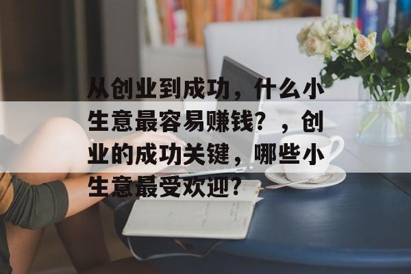 从创业到成功,什么小生意最容易赚钱?,创业的成功关键,哪些小生意最受欢迎? 从创业到成功,什么小生意最容易赚钱?,创业的成功关键,哪些小生意最受欢迎?