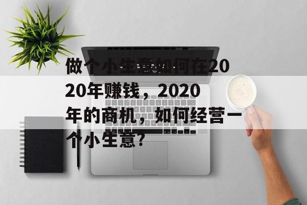 做个小生意如何在2020年赚钱,2020年的商机,如何经营一个小生意? 做个小生意如何在2020年赚钱,2020年的商机,如何经营一个小生意?
