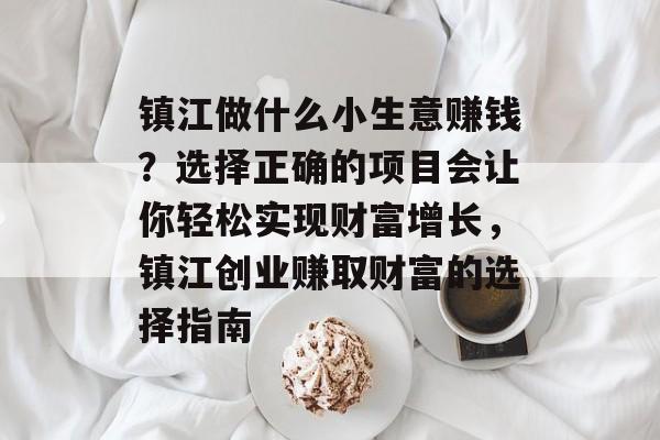 镇江做什么小生意赚钱?选择正确的项目会让你轻松实现财富增长,镇江创业赚取财富的选择指南 镇江做什么小生意赚钱?选择正确的项目会让你轻松实现财富增长,镇江创业赚取财富的选择指南