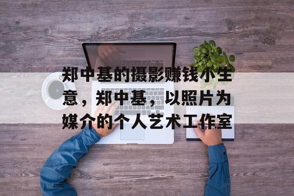 郑中基的摄影赚钱小生意,郑中基,以照片为媒介的个人艺术工作室 郑中基的摄影赚钱小生意,郑中基,以照片为媒介的个人艺术工作室