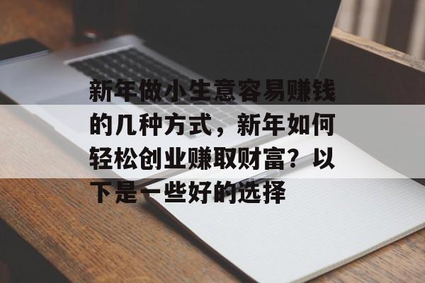 新年做小生意容易赚钱的几种方式,新年如何轻松创业赚取财富?以下是一些好的选择 新年做小生意容易赚钱的几种方式,新年如何轻松创业赚取财富?以下是一些好的选择