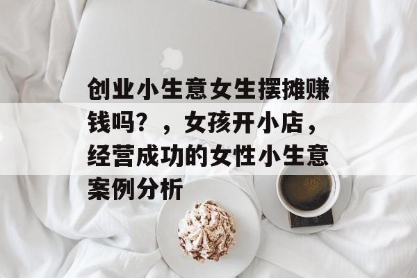 创业小生意女生摆摊赚钱吗?,女孩开小店,经营成功的女性小生意案例分析 创业小生意女生摆摊赚钱吗?,女孩开小店,经营成功的女性小生意案例分析