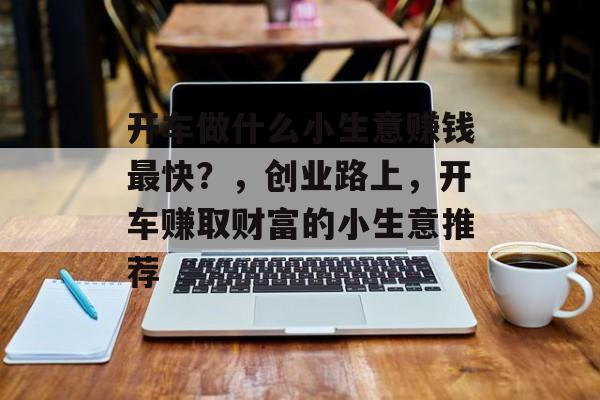 开车做什么小生意赚钱最快?,创业路上,开车赚取财富的小生意推荐 开车做什么小生意赚钱最快?,创业路上,开车赚取财富的小生意推荐