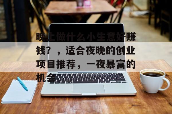 晚上做什么小生意好赚钱?,适合夜晚的创业项目推荐,一夜暴富的机会 晚上做什么小生意好赚钱?,适合夜晚的创业项目推荐,一夜暴富的机会