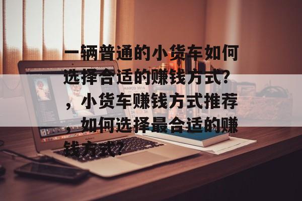一辆普通的小货车如何选择合适的赚钱方式?,小货车赚钱方式推荐,如何选择最合适的赚钱方式? 一辆普通的小货车如何选择合适的赚钱方式?,小货车赚钱方式推荐,如何选择最合适的赚钱方式?