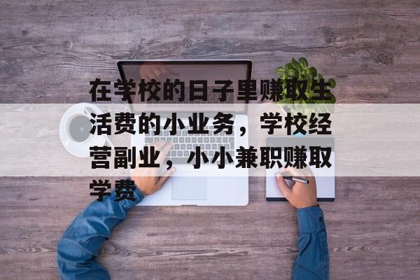 在学校的日子里赚取生活费的小业务,学校经营副业,小小兼职赚取学费 在学校的日子里赚取生活费的小业务,学校经营副业,小小兼职赚取学费