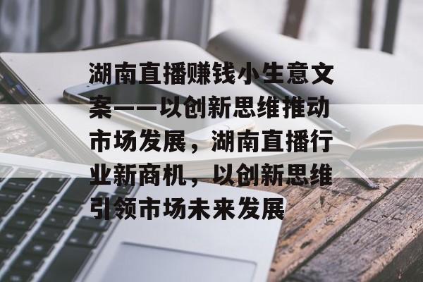 湖南直播赚钱小生意文案——以创新思维推动市场发展,湖南直播行业新商机,以创新思维引领市场未来发展 湖南直播赚钱小生意文案——以创新思维推动市场发展,湖南直播行业新商机,以创新思维引领市场未来发展