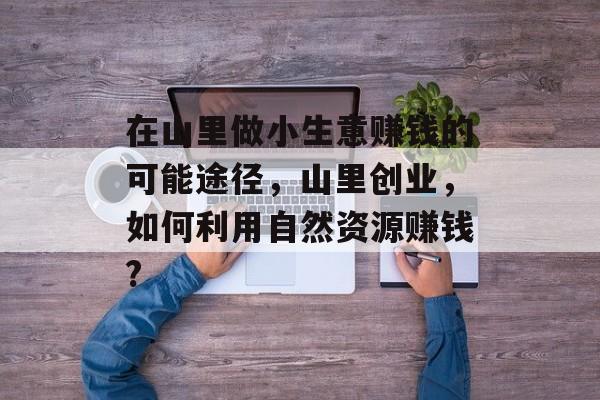 在山里做小生意赚钱的可能途径,山里创业,如何利用自然资源赚钱? 在山里做小生意赚钱的可能途径,山里创业,如何利用自然资源赚钱?