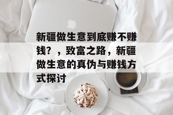 新疆做生意到底赚不赚钱?,致富之路,新疆做生意的真伪与赚钱方式探讨 新疆做生意到底赚不赚钱?,致富之路,新疆做生意的真伪与赚钱方式探讨