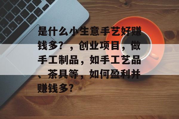 是什么小生意手艺好赚钱多?,创业项目,做手工制品,如手工艺品、茶具等,如何盈利并赚钱多? 是什么小生意手艺好赚钱多?,创业项目,做手工制品,如手工艺品、茶具等,如何盈利并赚钱多?