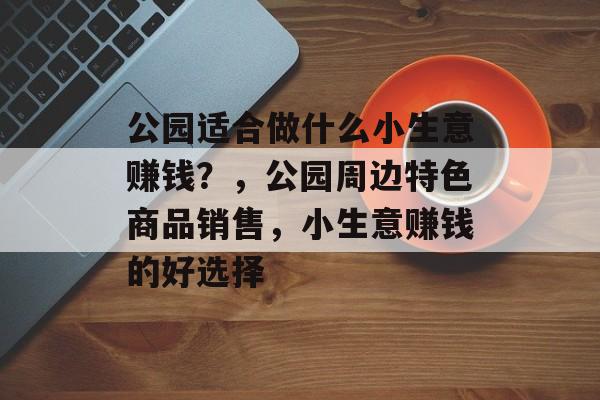 公园适合做什么小生意赚钱?,公园周边特色商品销售,小生意赚钱的好选择 公园适合做什么小生意赚钱?,公园周边特色商品销售,小生意赚钱的好选择