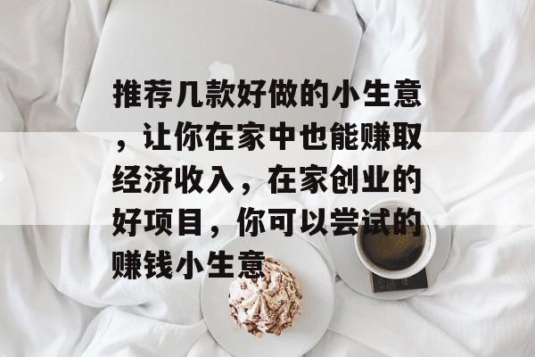 推荐几款好做的小生意,让你在家中也能赚取经济收入,在家创业的好项目,你可以尝试的赚钱小生意 推荐几款好做的小生意,让你在家中也能赚取经济收入,在家创业的好项目,你可以尝试的赚钱小生意