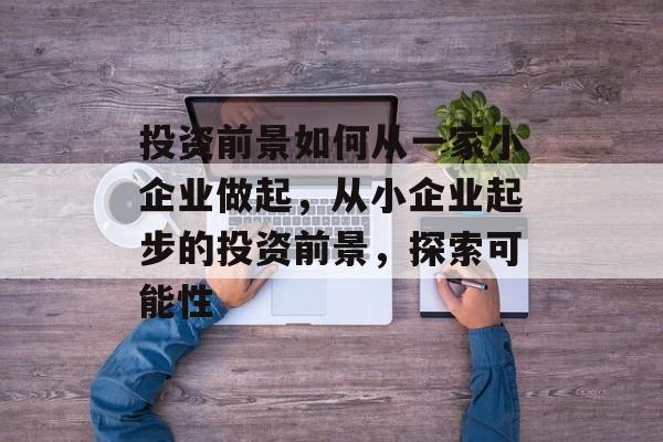 投资前景如何从一家小企业做起,从小企业起步的投资前景,探索可能性 投资前景如何从一家小企业做起,从小企业起步的投资前景,探索可能性