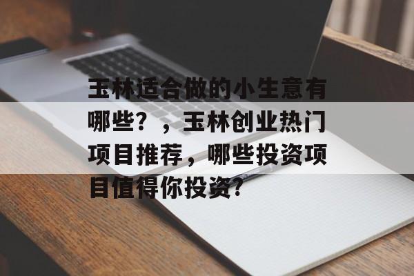 玉林适合做的小生意有哪些?,玉林创业热门项目推荐,哪些投资项目值得你投资? 玉林适合做的小生意有哪些?,玉林创业热门项目推荐,哪些投资项目值得你投资?