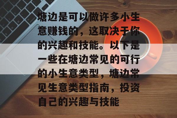 塘边是可以做许多小生意赚钱的,这取决于你的兴趣和技能。以下是一些在塘边常见的可行的小生意类型,塘边常见生意类型指南,投资自己的兴趣与技能 塘边是可以做许多小生意赚钱的,这取决于你的兴趣和技能。以下是一些在塘边常见的可行的小生意类型,塘边常见生意类型指南,投资自己的兴趣与技能