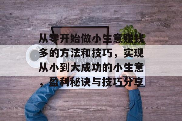 从零开始做小生意赚钱多的方法和技巧,实现从小到大成功的小生意,盈利秘诀与技巧分享 从零开始做小生意赚钱多的方法和技巧,实现从小到大成功的小生意,盈利秘诀与技巧分享