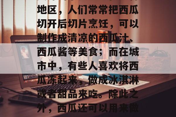 西瓜不仅可以用来食用，还可以用来做成各种美味的小食品。在农村地区，人们常常把西瓜切开后切片烹饪，可以制作成清凉的西瓜汁、西瓜酱等美食；而在城市中，有些人喜欢将西瓜冻起来，做成冰淇淋或者甜品来吃。除此之外，西瓜还可以用来做一些手工艺品。，西瓜制作美食的多种方法及用途