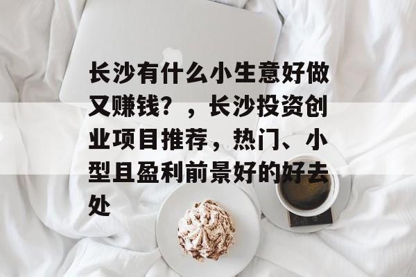 长沙有什么小生意好做又赚钱?,长沙投资创业项目推荐,热门、小型且盈利前景好的好去处 长沙有什么小生意好做又赚钱?,长沙投资创业项目推荐,热门、小型且盈利前景好的好去处