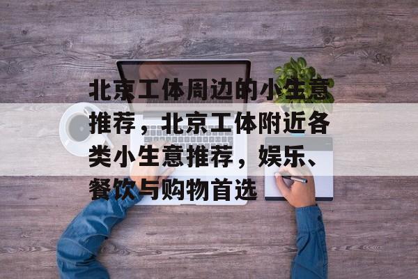 北京工体周边的小生意推荐,北京工体附近各类小生意推荐,娱乐、餐饮与购物首选 北京工体周边的小生意推荐,北京工体附近各类小生意推荐,娱乐、餐饮与购物首选