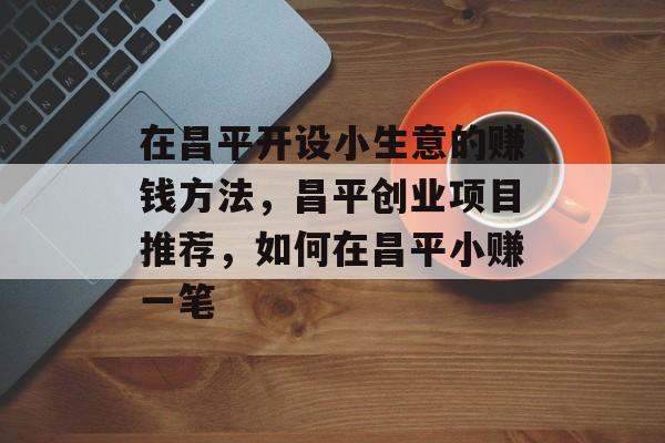 在昌平开设小生意的赚钱方法,昌平创业项目推荐,如何在昌平小赚一笔 在昌平开设小生意的赚钱方法,昌平创业项目推荐,如何在昌平小赚一笔