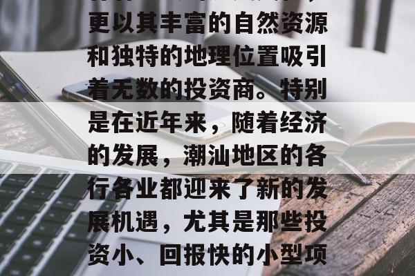 潮汕,一个在中国东南沿海的美丽省份,不仅有着悠久的历史文化,更以其丰富的自然资源和独特的地理位置吸引着无数的投资商。特别是在近年来,随着经济的发展,潮汕地区的各行各业都迎来了新的发展机遇,尤其是那些投资小、回报快的小型项目。,潮汕地区投资商机与机遇,一个美丽的海滨省份 潮汕,一个在中国东南沿海的美丽省份,不仅有着悠久的历史文化,更以其丰富的自然资源和独特的地理位置吸引着无数的投资商。特别是在近年来,随着经济的发展,潮汕地区的各行各业都迎来了新的发展机遇,尤其是那些投资小、回报快的小型项目。,潮汕地区投资商机与机遇,一个美丽的海滨省份