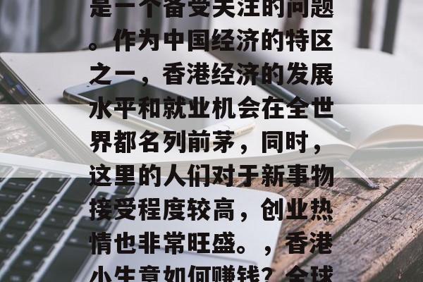 香港小生意赚钱吗?这是一个备受关注的问题。作为中国经济的特区之一,香港经济的发展水平和就业机会在全世界都名列前茅,同时,这里的人们对于新事物接受程度较高,创业热情也非常旺盛。,香港小生意如何赚钱?全球热门投资地 香港小生意赚钱吗?这是一个备受关注的问题。作为中国经济的特区之一,香港经济的发展水平和就业机会在全世界都名列前茅,同时,这里的人们对于新事物接受程度较高,创业热情也非常旺盛。,香港小生意如何赚钱?全球热门投资地