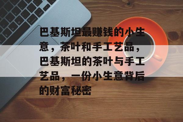 巴基斯坦最赚钱的小生意，茶叶和手工艺品，巴基斯坦的茶叶与手工艺品，一份小生意背后的财富秘密