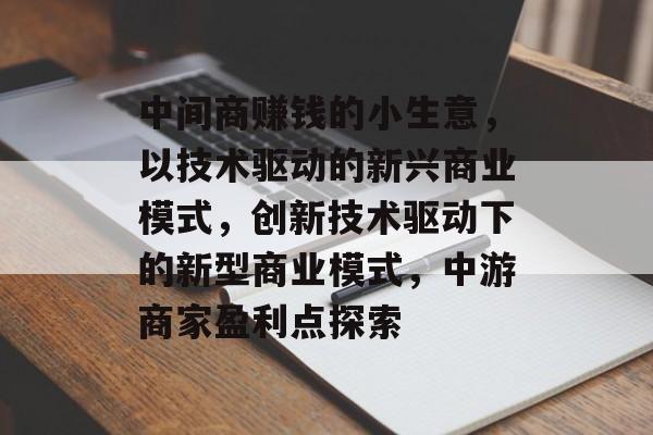 中间商赚钱的小生意,以技术驱动的新兴商业模式,创新技术驱动下的新型商业模式,中游商家盈利点探索 中间商赚钱的小生意,以技术驱动的新兴商业模式,创新技术驱动下的新型商业模式,中游商家盈利点探索
