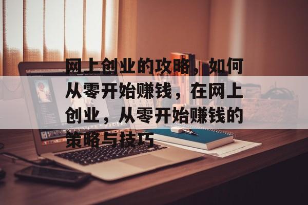 网上创业的攻略，如何从零开始赚钱，在网上创业，从零开始赚钱的策略与技巧