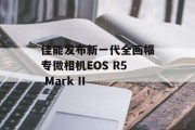 佳能发布新一代全画幅专微相机EOS R5 Mark II