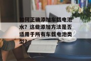 如何正确添加车载电池水？这些添加方法是否适用于所有车载电池类型？