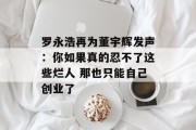 罗永浩再为董宇辉发声：你如果真的忍不了这些烂人 那也只能自己创业了