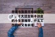 想做小生意干啥能赚钱？，十大适合新手创业的小生意推荐，什么工作轻松又有前景