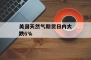 美国天然气期货日内大跌6%