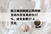 新三板创新层公司网娱互动大宗交易折价37%，成交金额37.8万元