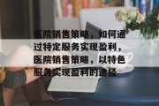 医院销售策略，如何通过特定服务实现盈利，医院销售策略，以特色服务实现盈利的途径