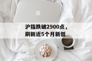 沪指跌破2900点，刷新近5个月新低